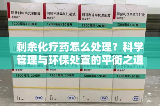威海剩余化疗药怎么处理？科学管理与环保处置的平衡之道