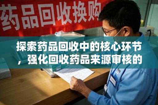 威海探索药品回收中的核心环节，强化回收药品来源审核的重要性