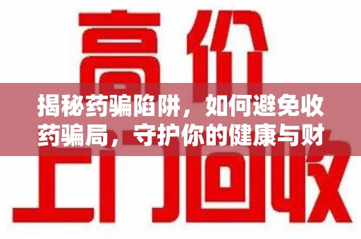 威海揭秘药骗陷阱，如何避免收药骗局，守护你的健康与财富