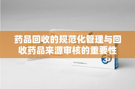 威海药品回收的规范化管理与回收药品来源审核的重要性