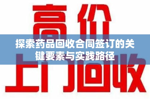 威海探索药品回收合同签订的关键要素与实践路径