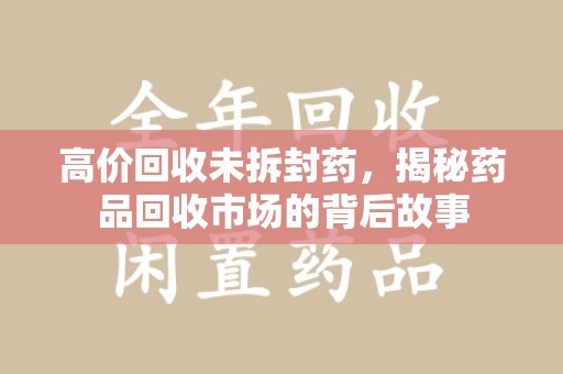 威海高价回收未拆封药，揭秘药品回收市场的背后故事