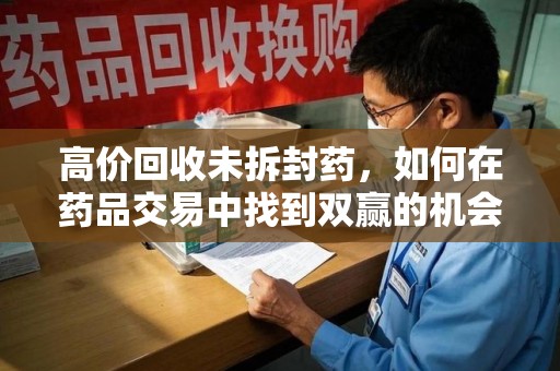 威海高价回收未拆封药，如何在药品交易中找到双赢的机会